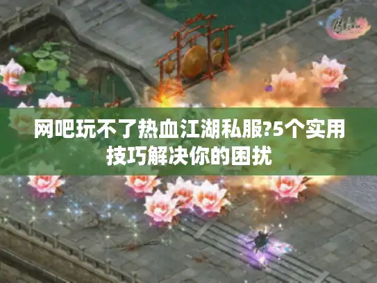 网吧玩不了热血江湖私服?5个实用技巧解决你的困扰