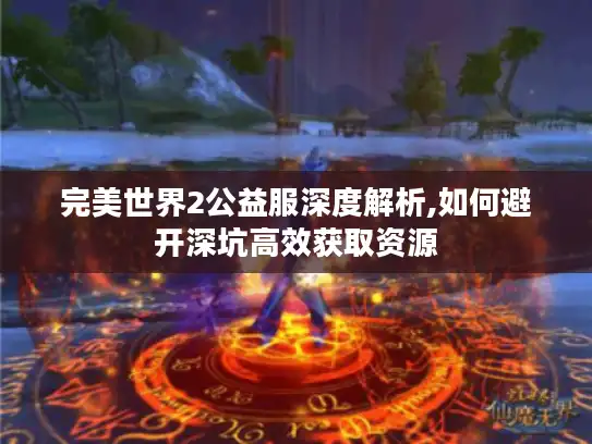 完美世界2公益服深度解析,如何避开深坑高效获取资源