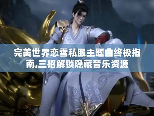 完美世界恋雪私服主题曲终极指南,三招解锁隐藏音乐资源