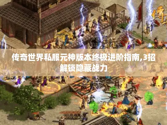 传奇世界私服元神版本终极进阶指南,3招解锁隐藏战力