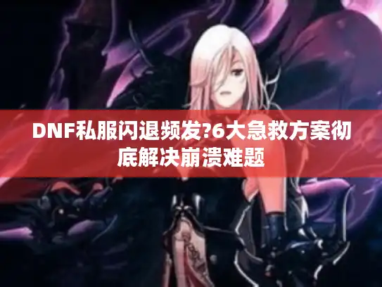 DNF私服闪退频发?6大急救方案彻底解决崩溃难题