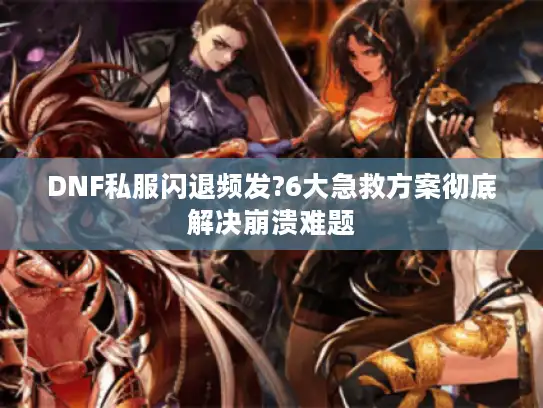 DNF私服闪退频发?6大急救方案彻底解决崩溃难题