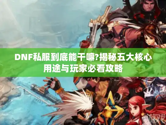 DNF私服到底能干嘛?揭秘五大核心用途与玩家必看攻略