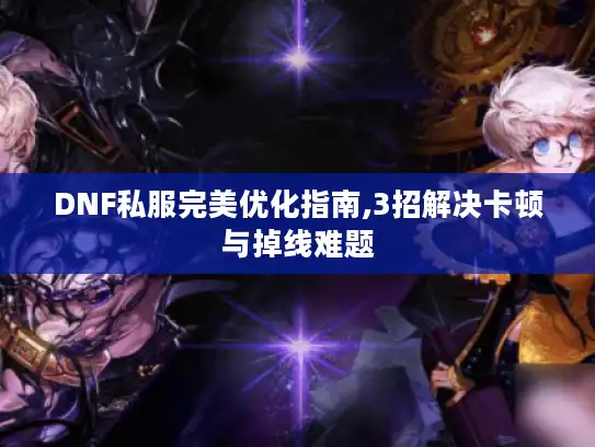 DNF私服完美优化指南,3招解决卡顿与掉线难题