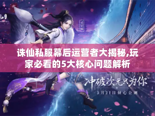 诛仙私服幕后运营者大揭秘,玩家必看的5大核心问题解析