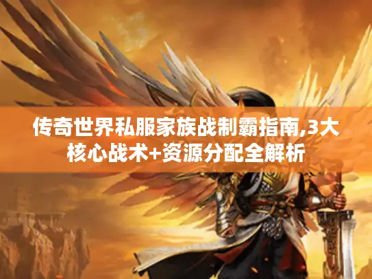 传奇世界私服家族战制霸指南,3大核心战术+资源分配全解析