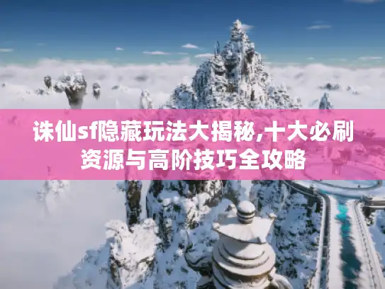 诛仙sf隐藏玩法大揭秘,十大必刷资源与高阶技巧全攻略