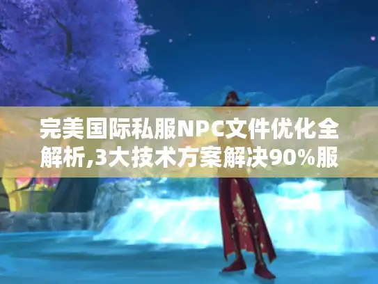 完美国际私服NPC文件优化全解析,3大技术方案解决90%服务器难题 完美国际私服NPC文件优化全解析,3大技术方案解决90%服务器难题