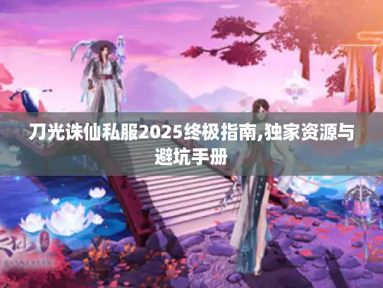 刀光诛仙私服2025终极指南,独家资源与避坑手册 刀光诛仙私服2025终极指南,独家资源与避坑手册