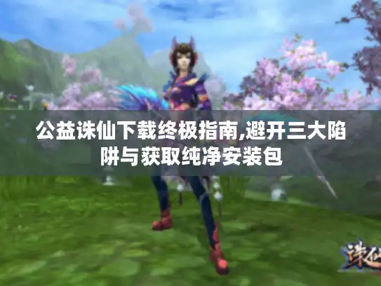 公益诛仙下载终极指南,避开三大陷阱与获取纯净安装包