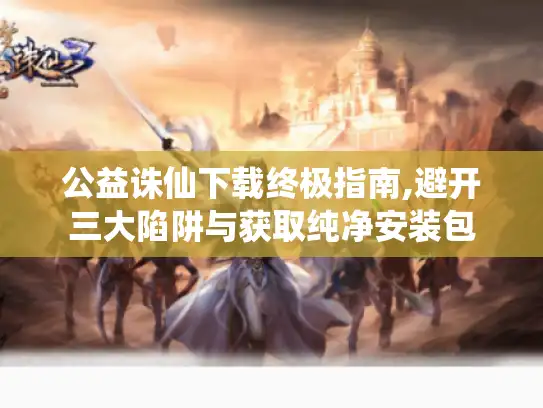 公益诛仙下载终极指南,避开三大陷阱与获取纯净安装包