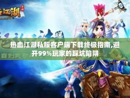 热血江湖私服客户端下载终极指南,避开99%玩家的踩坑陷阱