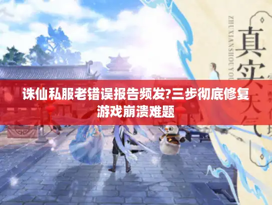 诛仙私服老错误报告频发?三步彻底修复游戏崩溃难题