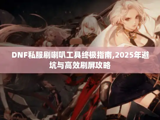 DNF私服刷喇叭工具终极指南,2025年避坑与高效刷屏攻略 DNF私服刷喇叭工具终极指南,2025年避坑与高效刷屏攻略