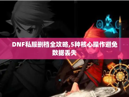 DNF私服删档全攻略,5种核心操作避免数据丢失