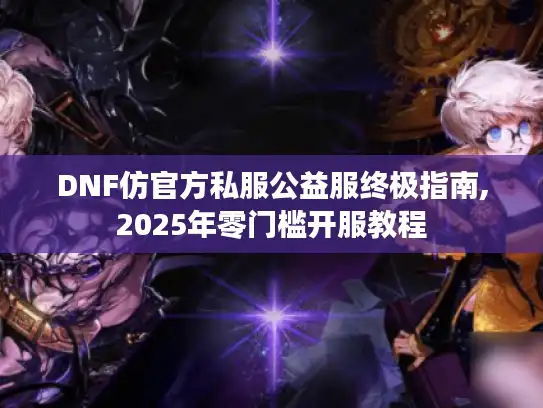 DNF仿官方私服公益服终极指南,2025年零门槛开服教程 DNF仿官方私服公益服终极指南,2025年零门槛开服教程