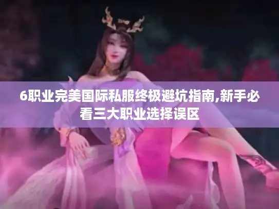 6职业完美国际私服终极避坑指南,新手必看三大职业选择误区
