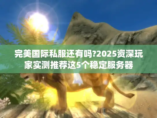 完美国际私服还有吗?2025资深玩家实测推荐这5个稳定服务器 完美国际私服还有吗?2025资深玩家实测推荐这5个稳定服务器