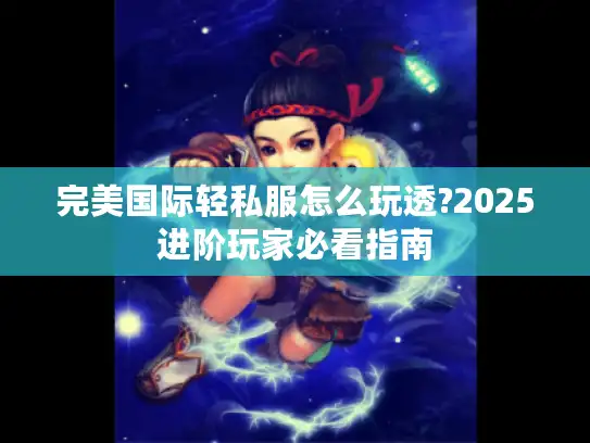 完美国际轻私服怎么玩透?2025进阶玩家必看指南
