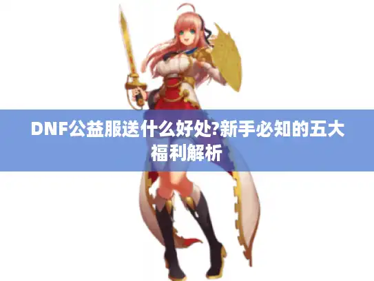DNF公益服送什么好处?新手必知的五大福利解析