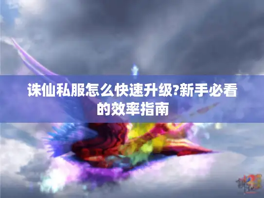 诛仙私服怎么快速升级?新手必看的效率指南