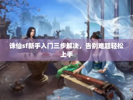 诛仙sf新手入门三步解决，告别难题轻松上手