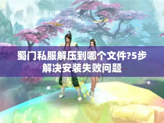 蜀门私服解压到哪个文件?5步解决安装失败问题
