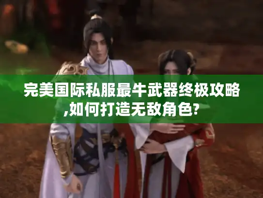 完美国际私服最牛武器终极攻略,如何打造无敌角色?