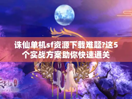 诛仙单机sf资源下载难题?这5个实战方案助你快速通关