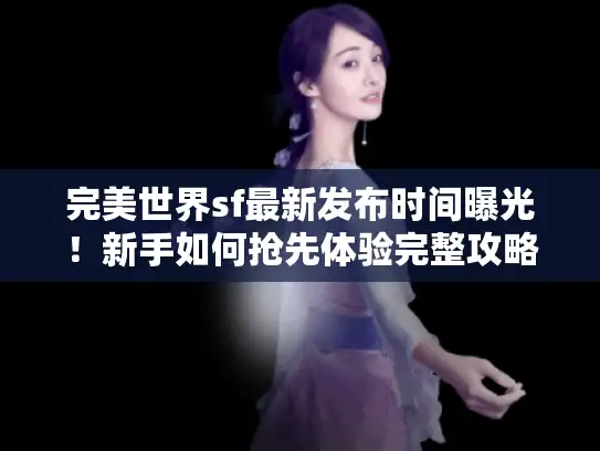 完美世界sf最新发布时间曝光！新手如何抢先体验完整攻略