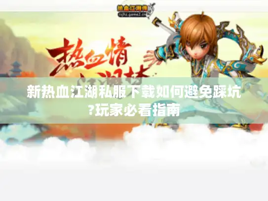 新热血江湖私服下载如何避免踩坑?玩家必看指南