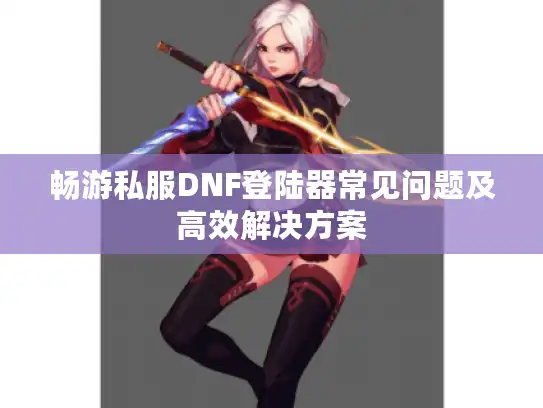 畅游私服DNF登陆器常见问题及高效解决方案