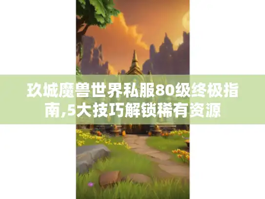 玖城魔兽世界私服80级终极指南,5大技巧解锁稀有资源