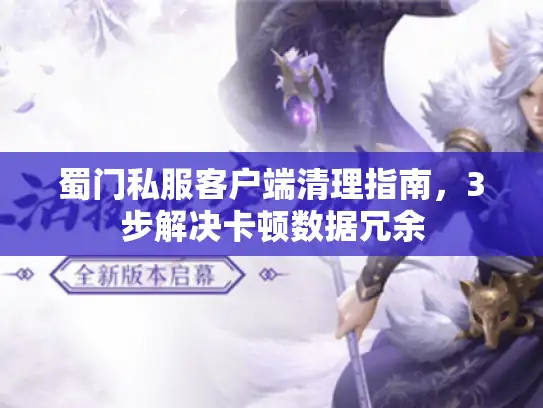 蜀门私服客户端清理指南,3步解决卡顿数据冗余 蜀门私服客户端清理指南,3步解决卡顿数据冗余