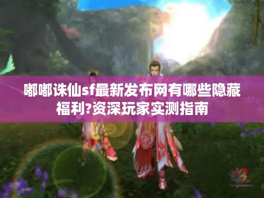 嘟嘟诛仙sf最新发布网有哪些隐藏福利?资深玩家实测指南 嘟嘟诛仙sf最新发布网有哪些隐藏福利?资深玩家实测指南