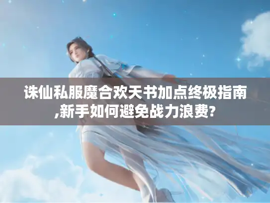 诛仙私服魔合欢天书加点终极指南,新手如何避免战力浪费? 诛仙私服魔合欢天书加点终极指南,新手如何避免战力浪费?