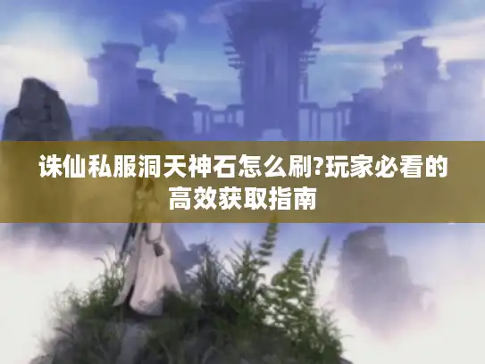 诛仙私服洞天神石怎么刷?玩家必看的高效获取指南 诛仙私服洞天神石怎么刷?玩家必看的高效获取指南