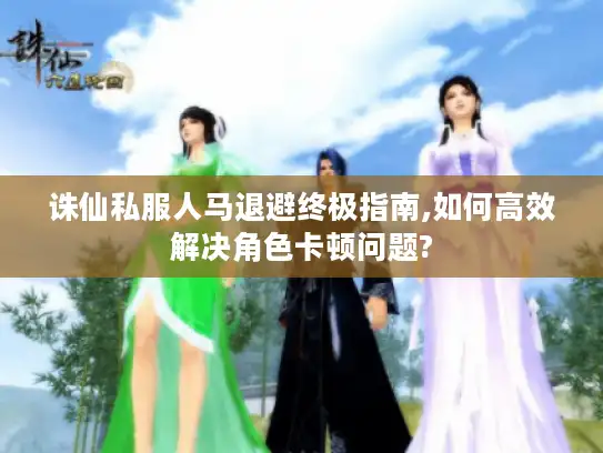 诛仙私服人马退避终极指南,如何高效解决角色卡顿问题?