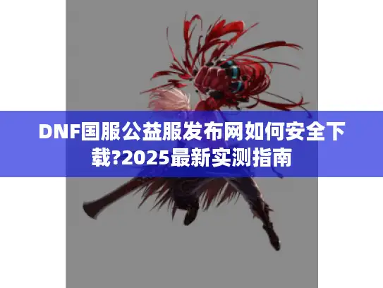 DNF国服公益服发布网如何安全下载?2025最新实测指南 DNF国服公益服发布网如何安全下载?2025最新实测指南