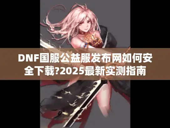DNF国服公益服发布网如何安全下载?2025最新实测指南 DNF国服公益服发布网如何安全下载?2025最新实测指南