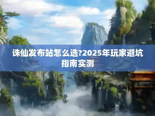 诛仙发布站怎么选?2025年玩家避坑指南实测