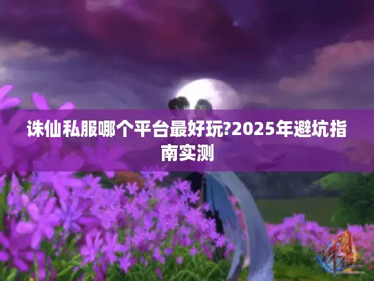 诛仙私服哪个平台最好玩?2025年避坑指南实测 诛仙私服哪个平台最好玩?2025年避坑指南实测