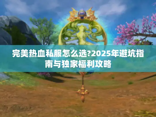 完美热血私服怎么选?2025年避坑指南与独家福利攻略