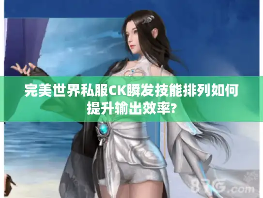 完美世界私服CK瞬发技能排列如何提升输出效率? 完美世界私服CK瞬发技能排列如何提升输出效率?
