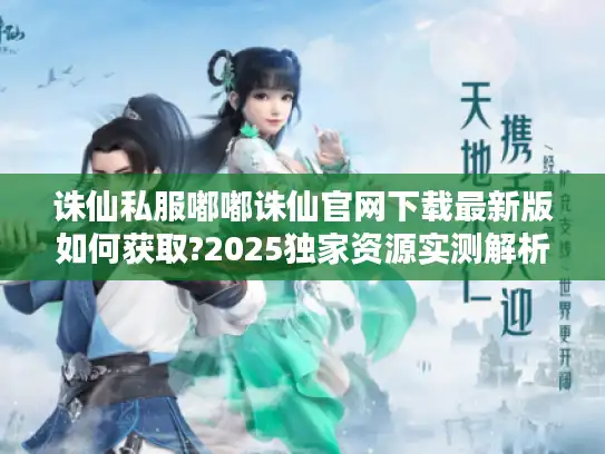 诛仙私服嘟嘟诛仙官网下载最新版如何获取?2025独家资源实测解析