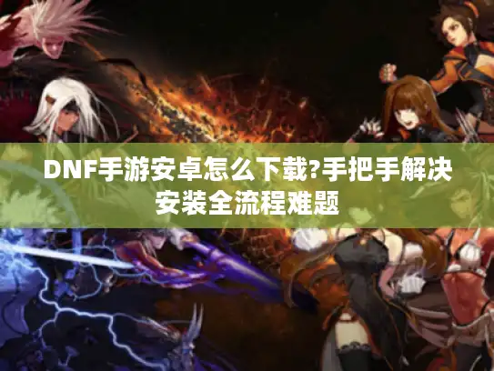 DNF手游安卓怎么下载?手把手解决安装全流程难题 DNF手游安卓怎么下载?手把手解决安装全流程难题