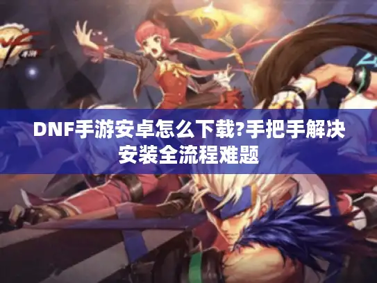 DNF手游安卓怎么下载?手把手解决安装全流程难题 DNF手游安卓怎么下载?手把手解决安装全流程难题