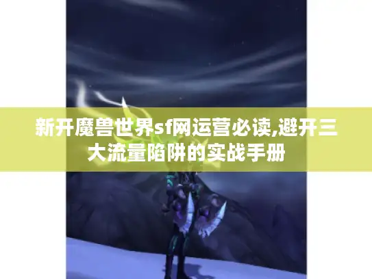 新开魔兽世界sf网运营必读,避开三大流量陷阱的实战手册