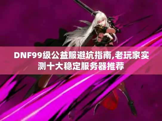 DNF99级公益服避坑指南,老玩家实测十大稳定服务器推荐