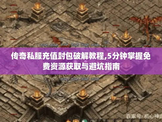 传奇私服充值封包破解教程,5分钟掌握免费资源获取与避坑指南